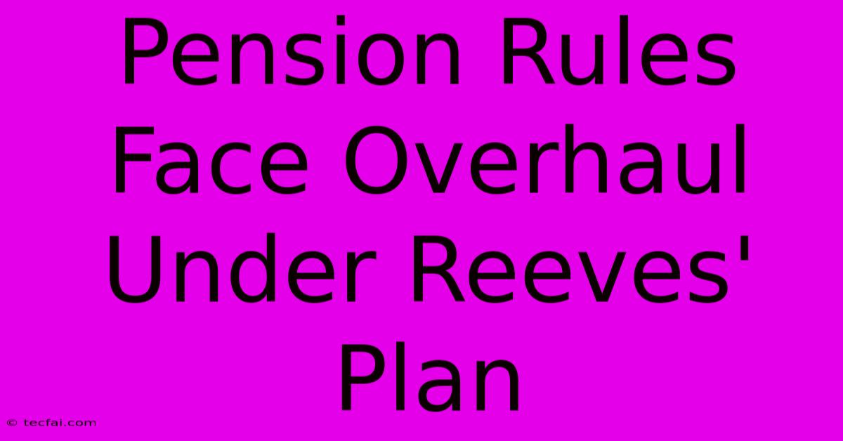 Pension Rules Face Overhaul Under Reeves' Plan