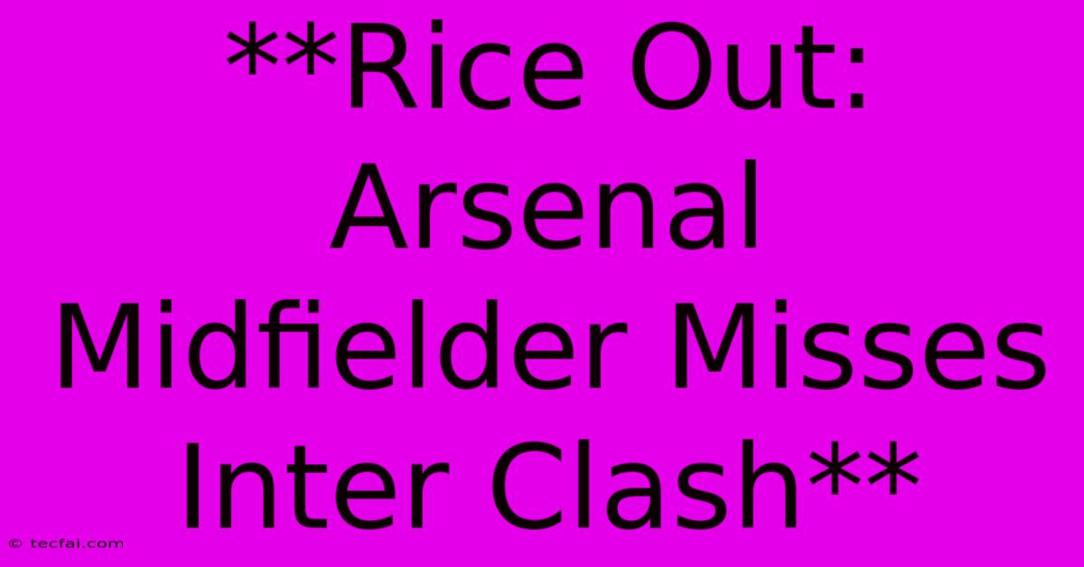 **Rice Out: Arsenal Midfielder Misses Inter Clash**