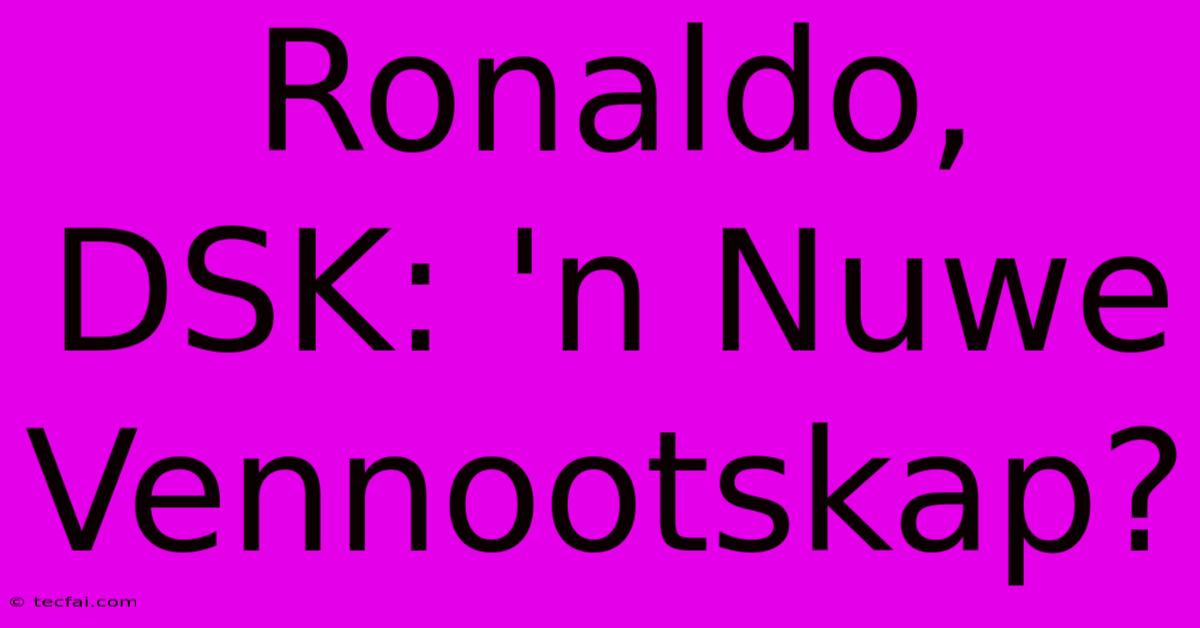 Ronaldo, DSK: 'n Nuwe Vennootskap?