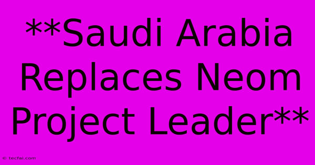 **Saudi Arabia Replaces Neom Project Leader**