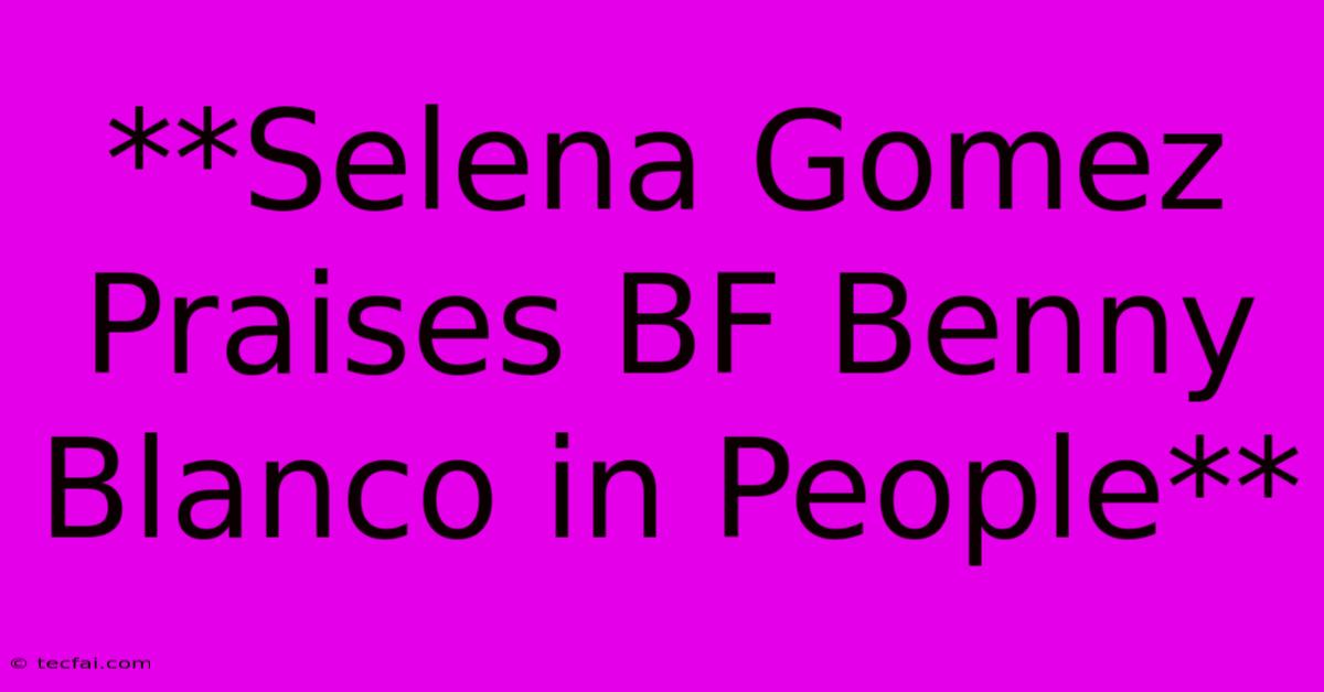 **Selena Gomez Praises BF Benny Blanco In People**