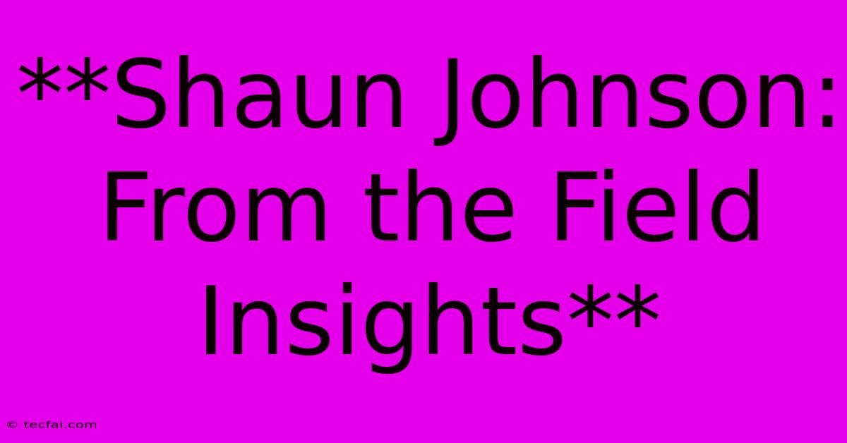 **Shaun Johnson: From The Field Insights**