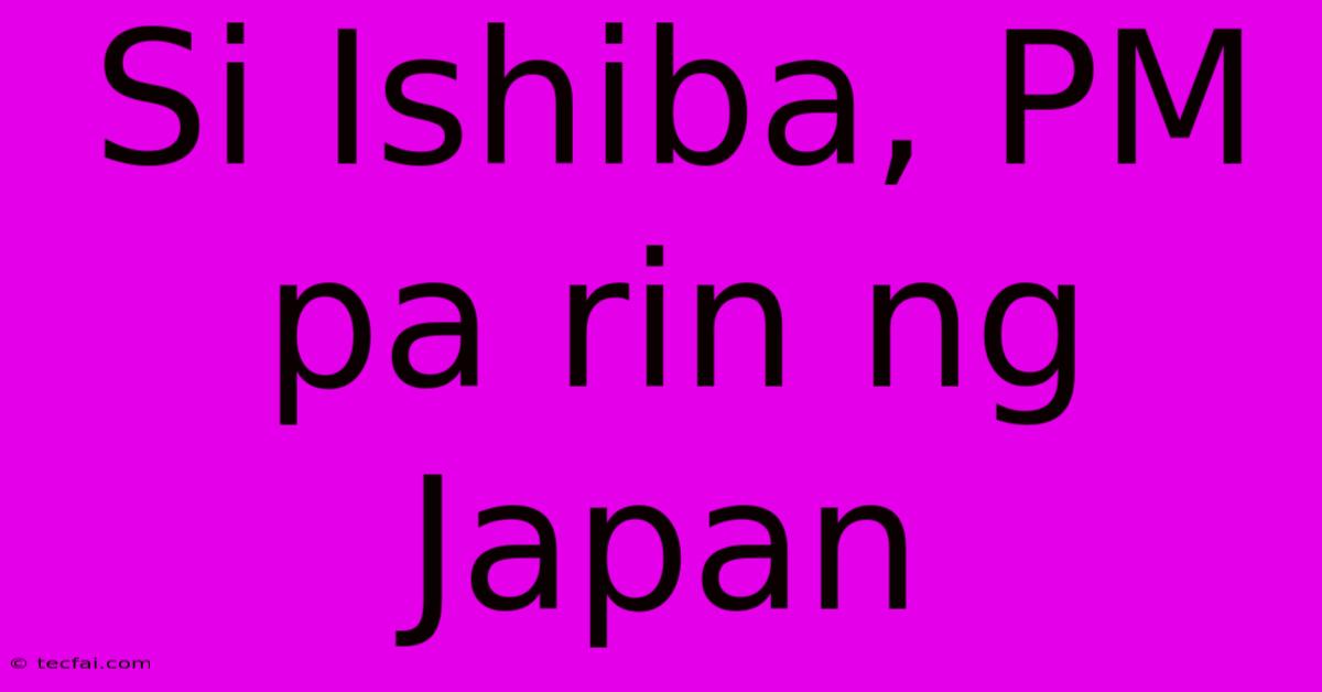 Si Ishiba, PM Pa Rin Ng Japan