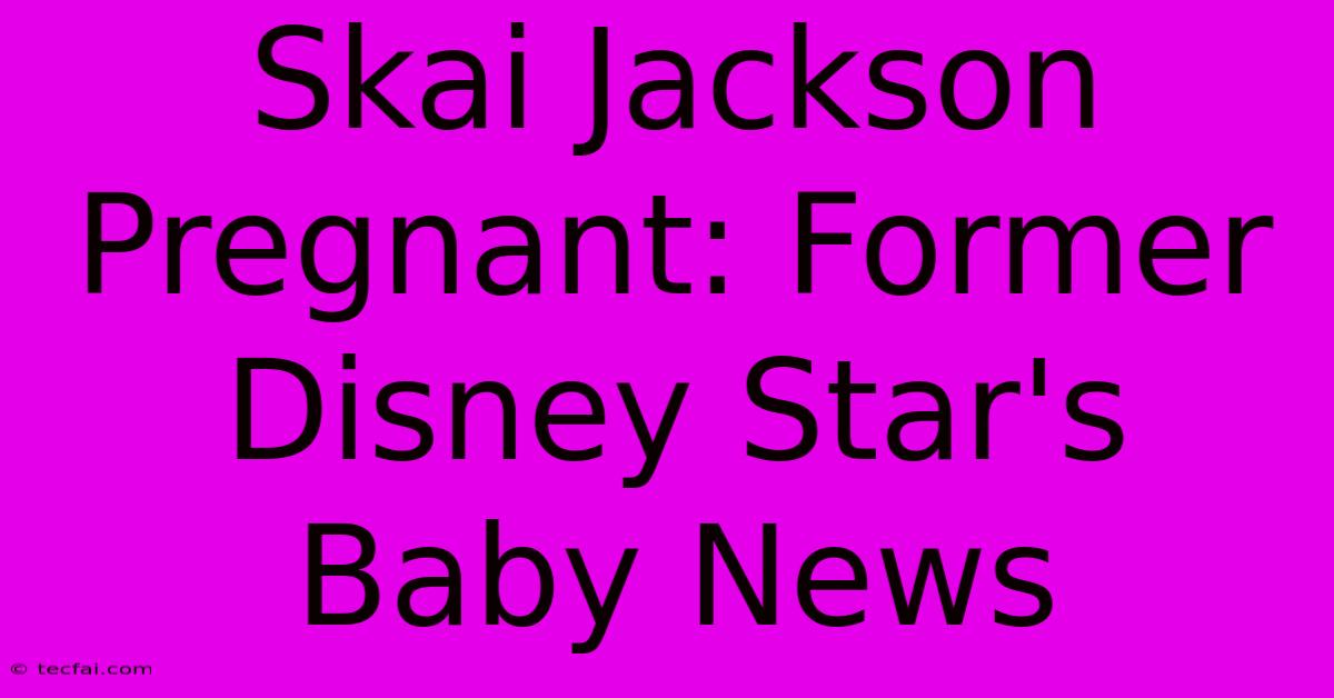 Skai Jackson Pregnant: Former Disney Star's Baby News 