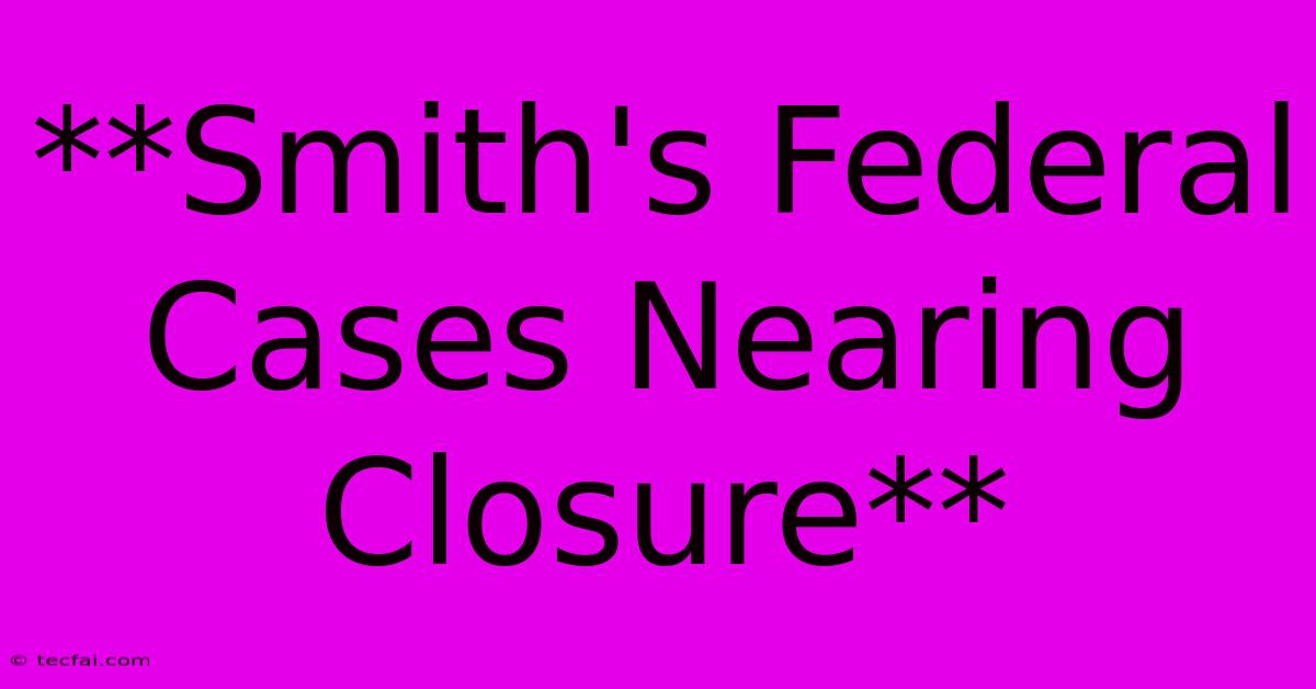 **Smith's Federal Cases Nearing Closure**