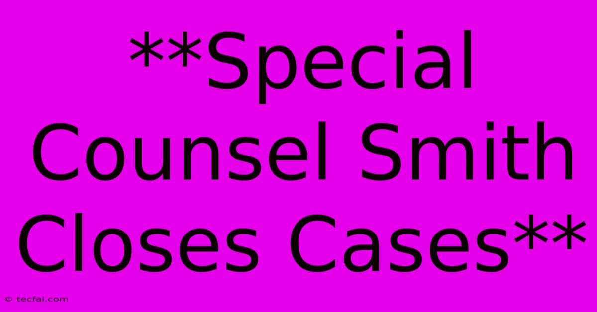 **Special Counsel Smith Closes Cases**