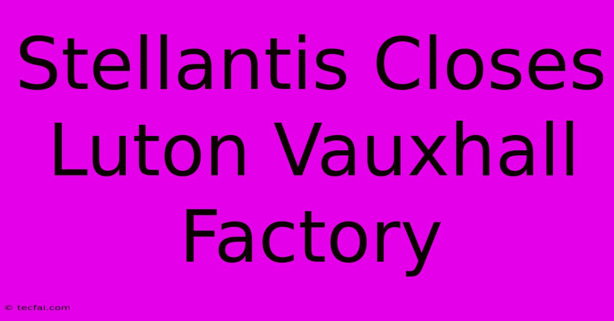 Stellantis Closes Luton Vauxhall Factory