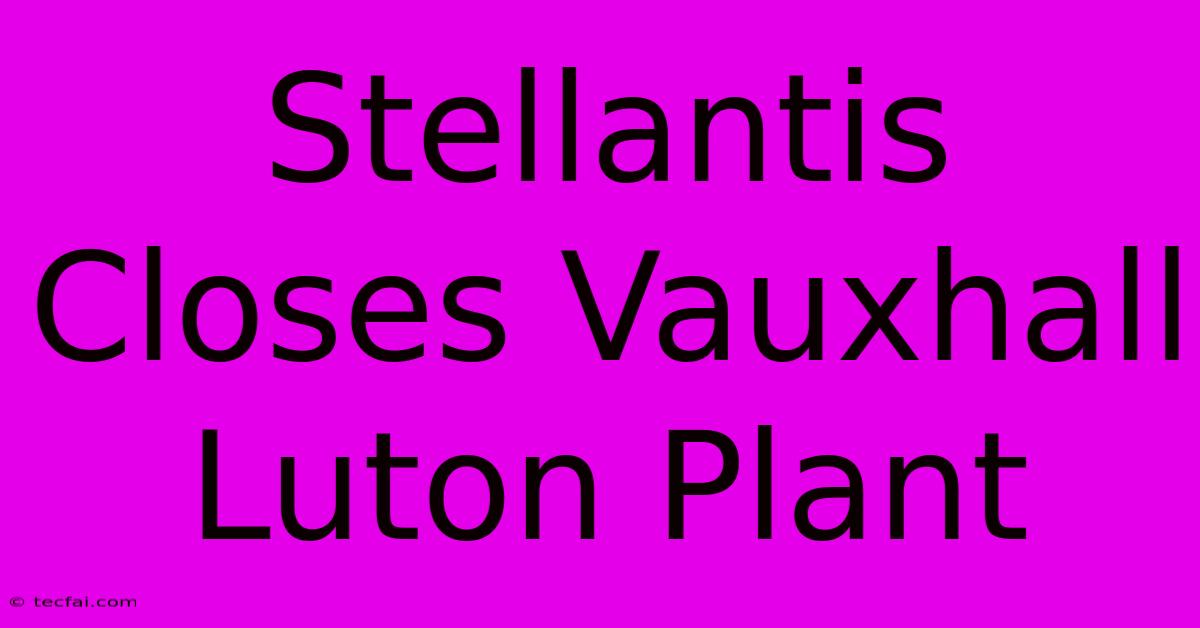 Stellantis Closes Vauxhall Luton Plant