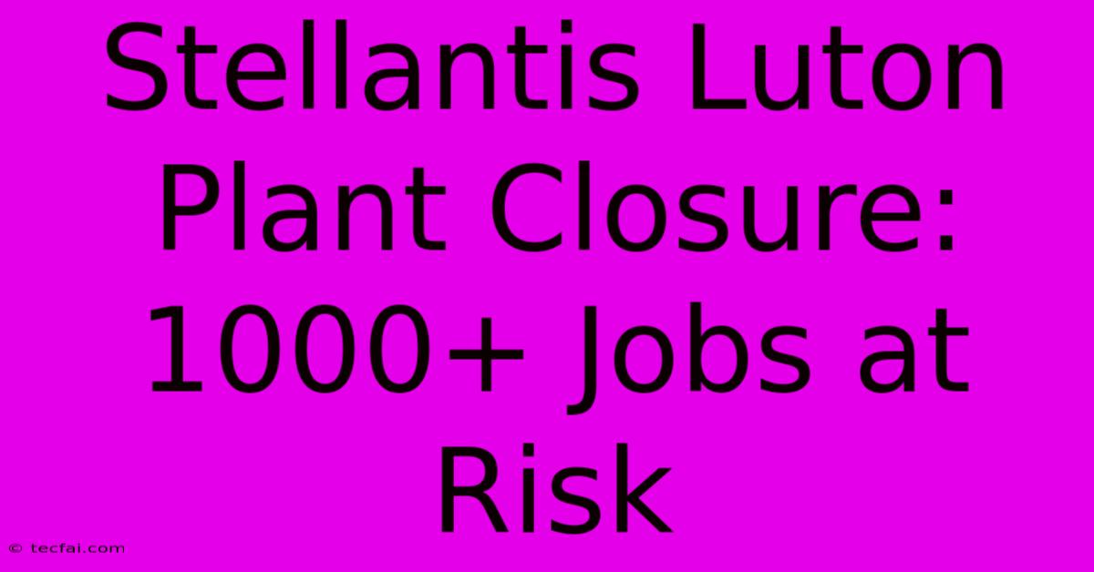 Stellantis Luton Plant Closure: 1000+ Jobs At Risk