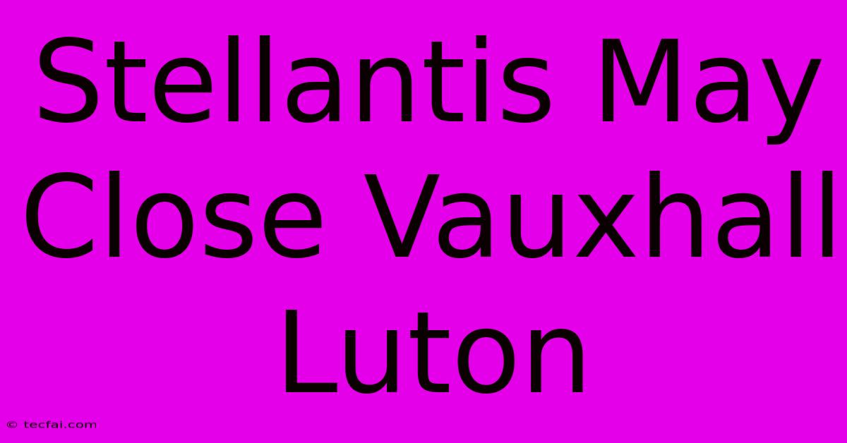 Stellantis May Close Vauxhall Luton