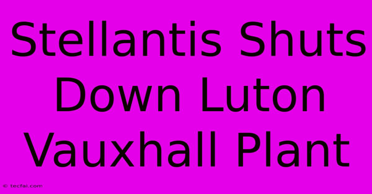 Stellantis Shuts Down Luton Vauxhall Plant