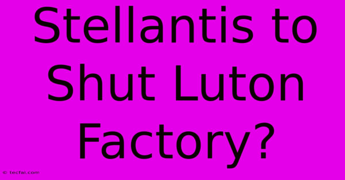 Stellantis To Shut Luton Factory?