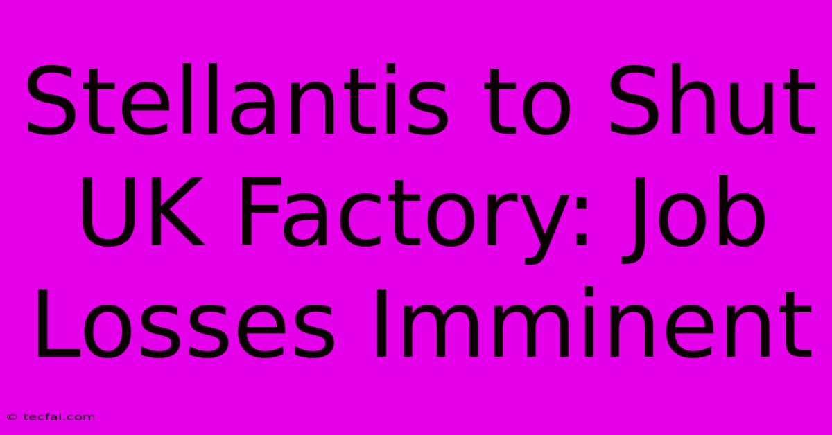 Stellantis To Shut UK Factory: Job Losses Imminent