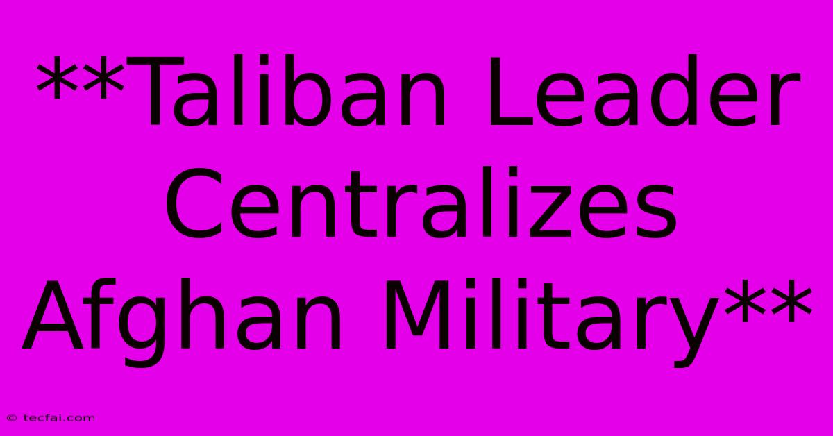 **Taliban Leader Centralizes Afghan Military**