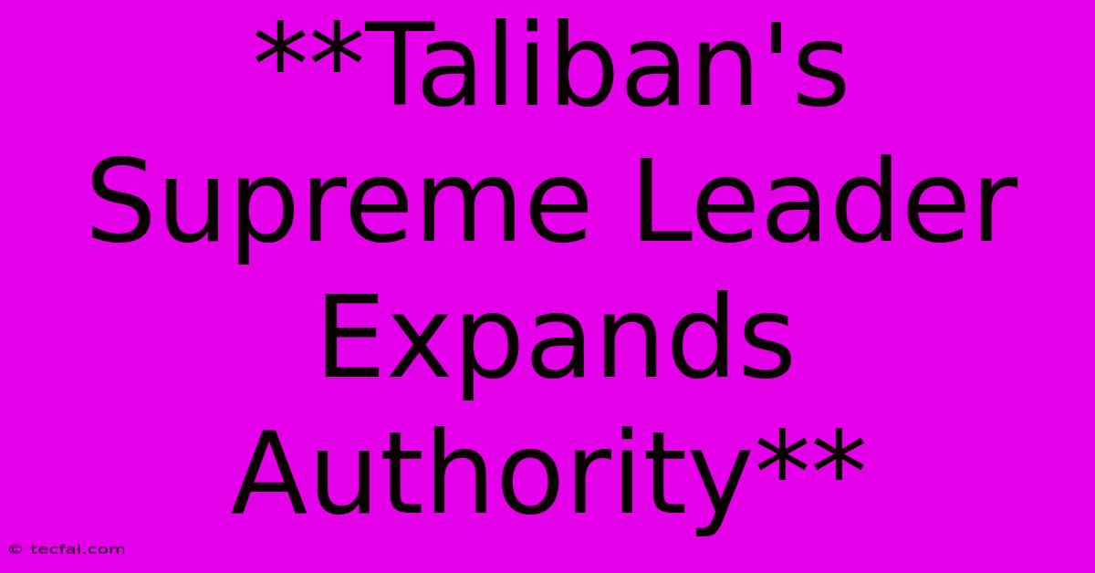 **Taliban's Supreme Leader Expands Authority** 