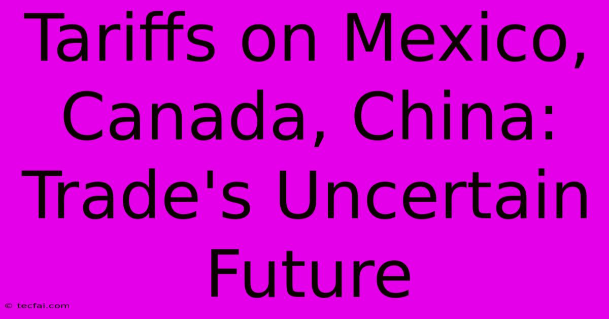 Tariffs On Mexico, Canada, China: Trade's Uncertain Future