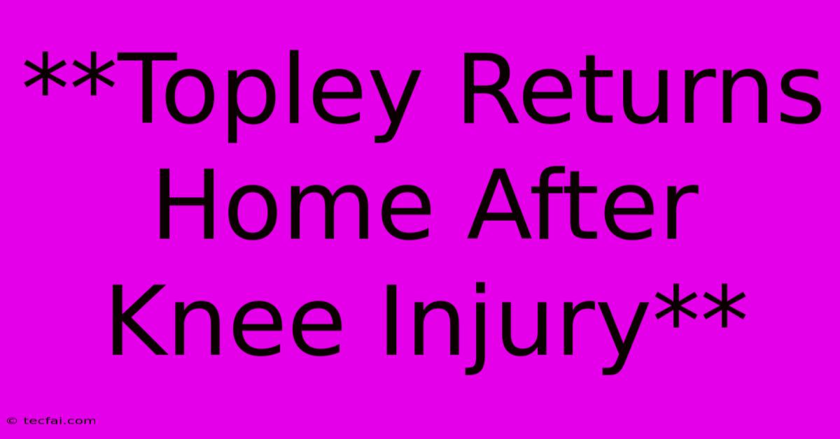 **Topley Returns Home After Knee Injury**