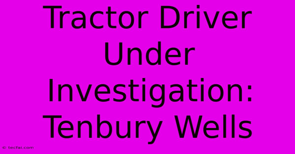 Tractor Driver Under Investigation: Tenbury Wells