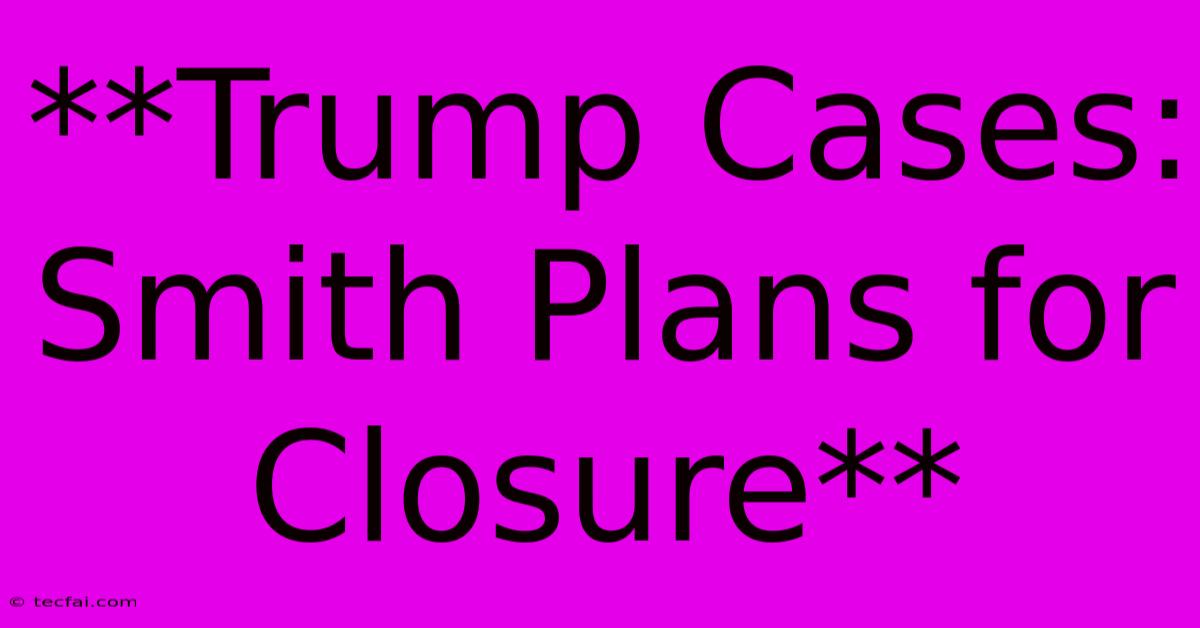 **Trump Cases: Smith Plans For Closure**