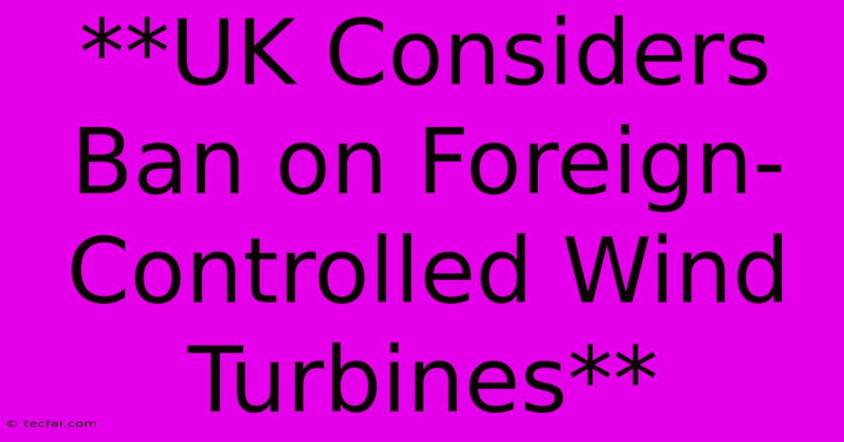 **UK Considers Ban On Foreign-Controlled Wind Turbines**