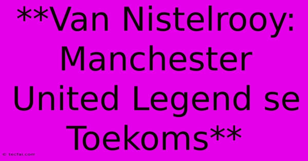 **Van Nistelrooy: Manchester United Legend Se Toekoms** 