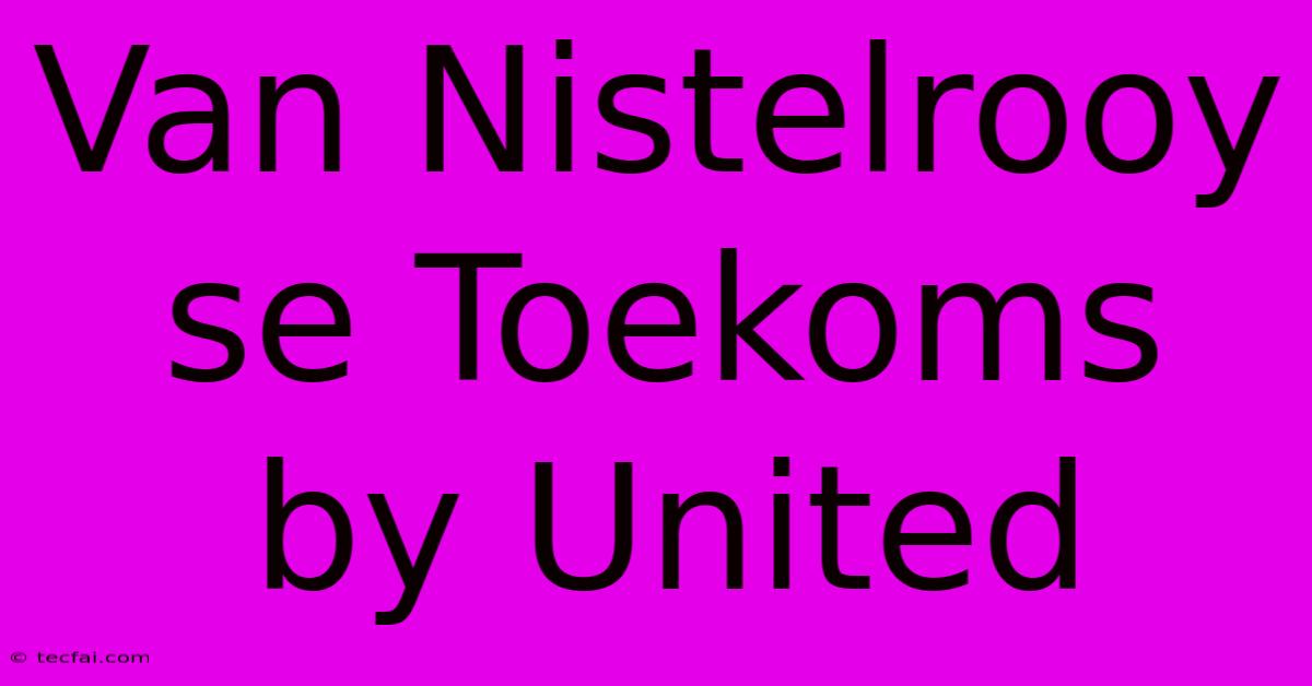 Van Nistelrooy Se Toekoms By United