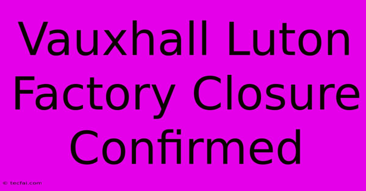 Vauxhall Luton Factory Closure Confirmed