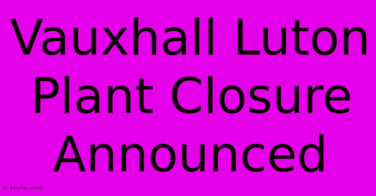 Vauxhall Luton Plant Closure Announced