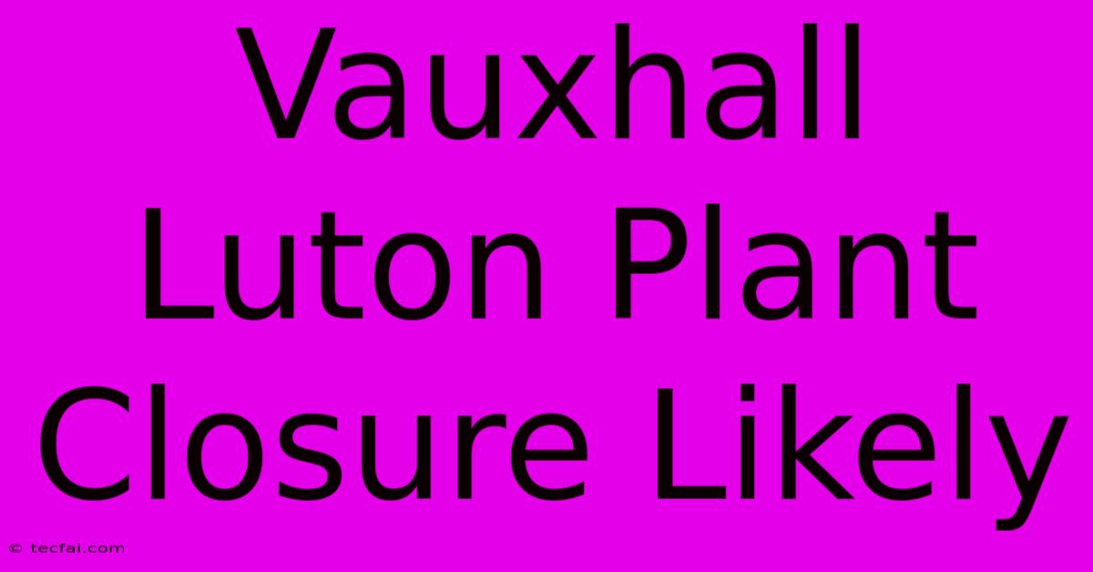 Vauxhall Luton Plant Closure Likely