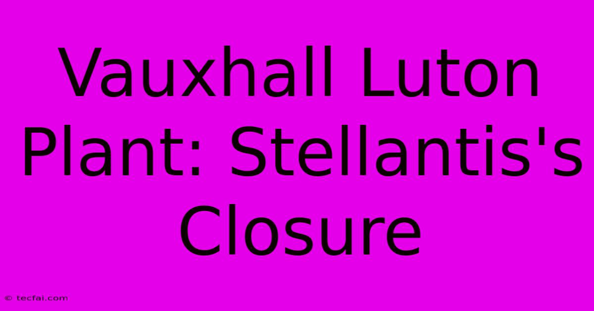 Vauxhall Luton Plant: Stellantis's Closure