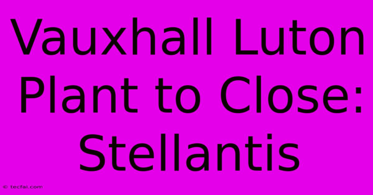 Vauxhall Luton Plant To Close: Stellantis