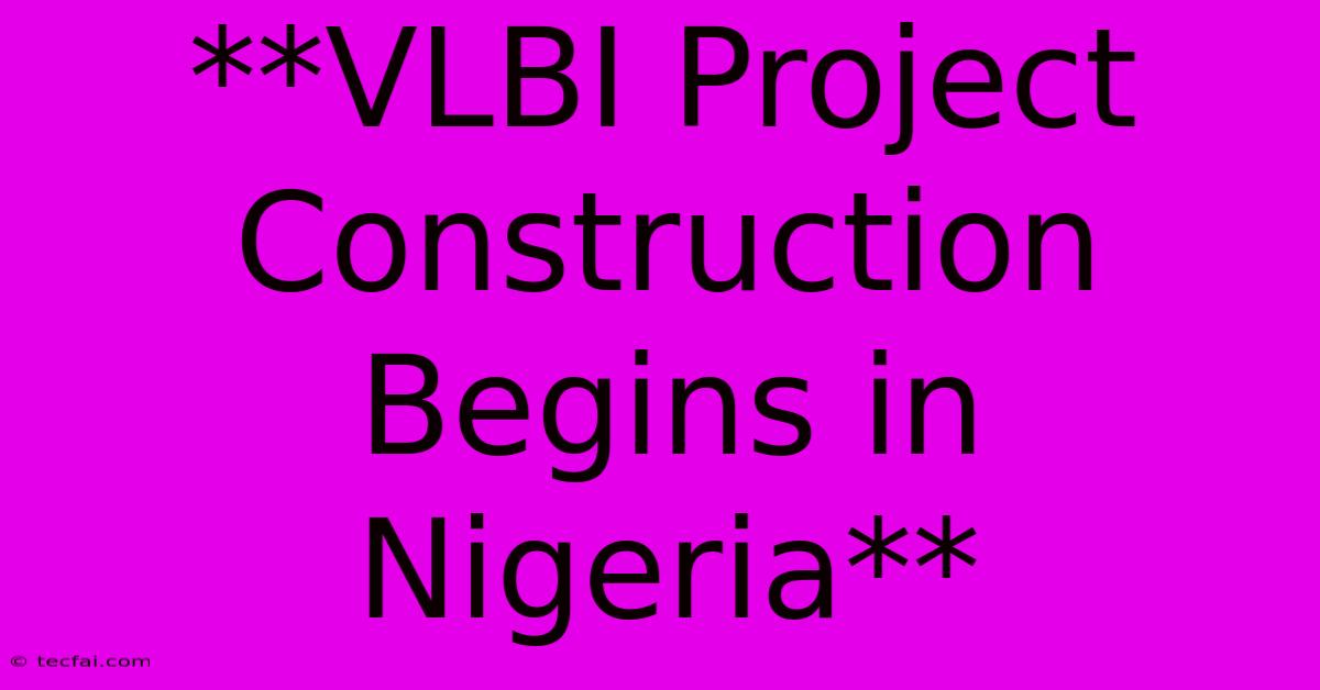 **VLBI Project Construction Begins In Nigeria**