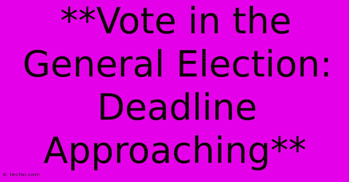 **Vote In The General Election: Deadline Approaching**