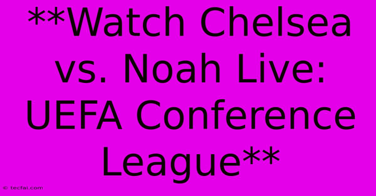 **Watch Chelsea Vs Noah Live: UEFA Conference League**