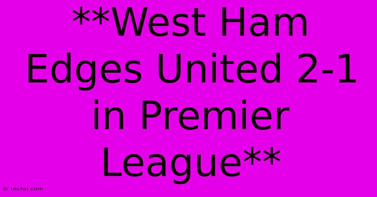 **West Ham Edges United 2-1 In Premier League**