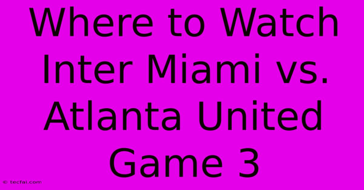 Where To Watch Inter Miami Vs. Atlanta United Game 3