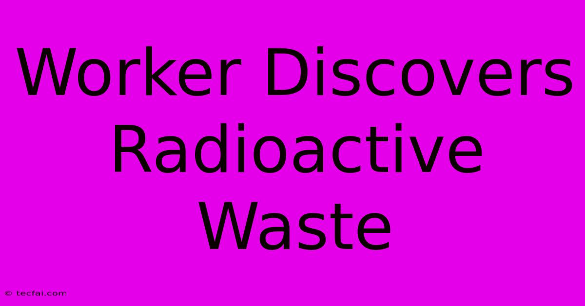 Worker Discovers Radioactive Waste